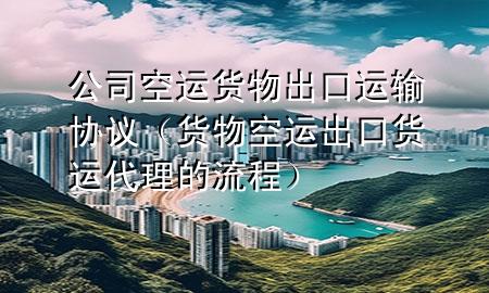 公司空运货物出口运输协议(货物空运出口货运代理的流程)