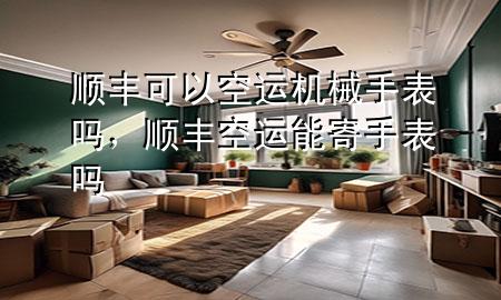 顺丰可以空运机械手表吗,顺丰空运能寄手表吗