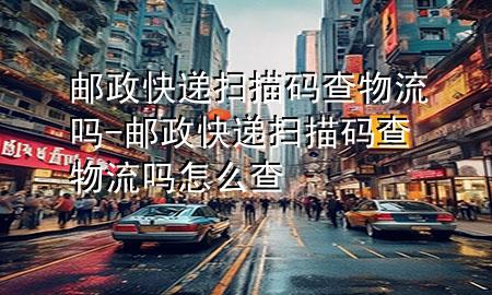 邮政快递扫描码查物流吗-邮政快递扫描码查物流吗怎么查