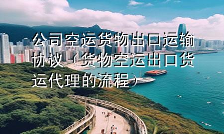 公司空运货物出口运输协议(货物空运出口货运代理的流程)