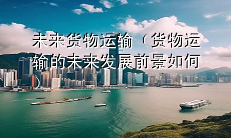 未来货物运输(货物运输的未来发展前景如何)