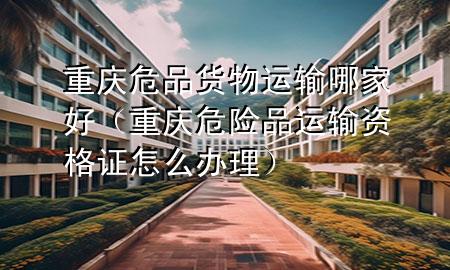重庆危品货物运输哪家好(重庆危险品运输资格证怎么办理)