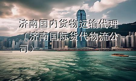 济南国内货物运输代理(济南国际货代物流公司)