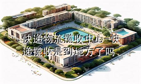 快递物流揽收中心-快递揽收是到地方了吗