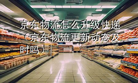 京东物流怎么升级快递（京东物流更新动态及时吗）