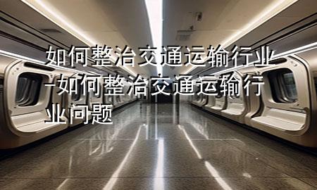 如何整治交通运输行业-如何整治交通运输行业问题
