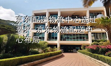 京东配送物流中心选址要求-京东物流配送中心布局