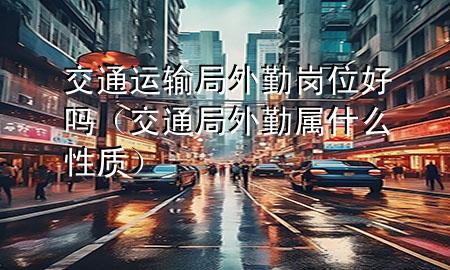 交通运输局外勤岗位好吗(交通局外勤属什么性质)