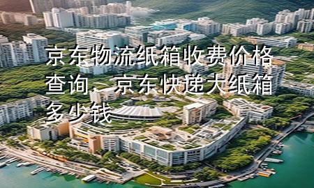 京东物流纸箱收费价格查询,京东快递大纸箱多少钱