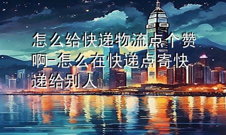 怎么给快递物流点个赞啊-怎么在快递点寄快递给别人