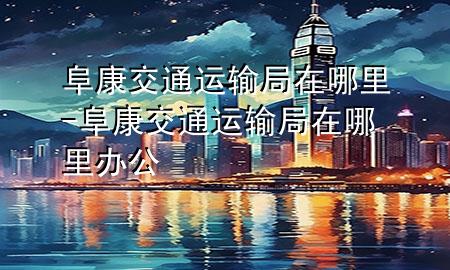 阜康交通运输局在哪里-阜康交通运输局在哪里办公