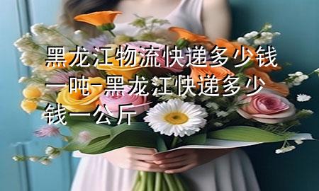 黑龙江物流快递多少钱一吨-黑龙江快递多少钱一公斤