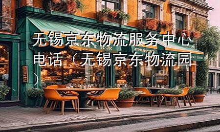 无锡京东物流服务中心电话(无锡京东物流园)