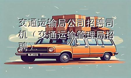 交通运输局公司招聘司机(交通运输管理局招聘)