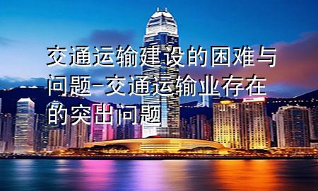交通运输建设的困难与问题-交通运输业存在的突出问题
