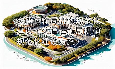 交通运输局机构规范化建设(交通运输局机构规范化建设方案)