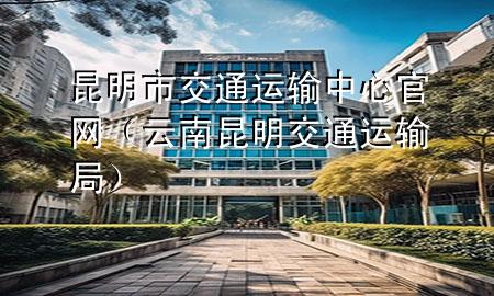 昆明市交通运输中心官网(云南昆明交通运输局)