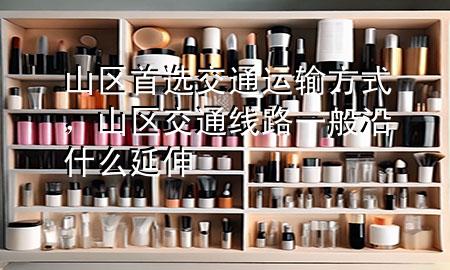 山区首选交通运输方式,山区交通线路一般沿什么延伸