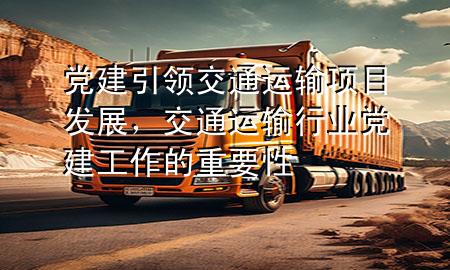 党建引领交通运输项目发展,交通运输行业党建工作的重要性