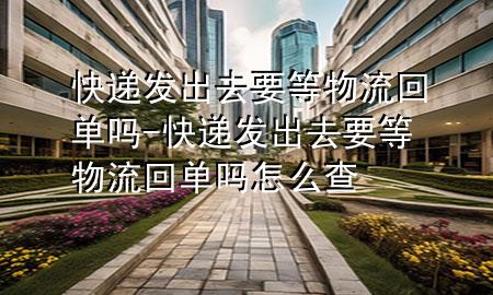 快递发出去要等物流回单吗-快递发出去要等物流回单吗怎么查