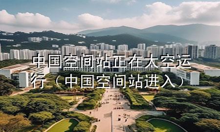 中国空间站正在太空运行(中国空间站进入)