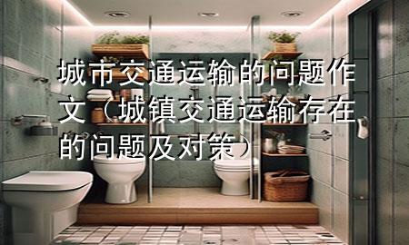 城市交通运输的问题作文(城镇交通运输存在的问题及对策)