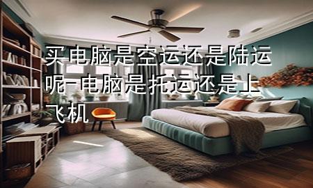 买电脑是空运还是陆运呢-电脑是托运还是上飞机