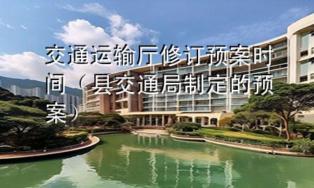 交通运输厅修订预案时间(县交通局制定的预案)