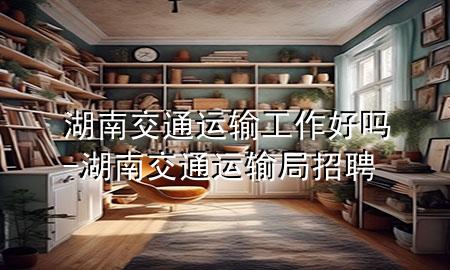湖南交通运输工作好吗-湖南交通运输局招聘
