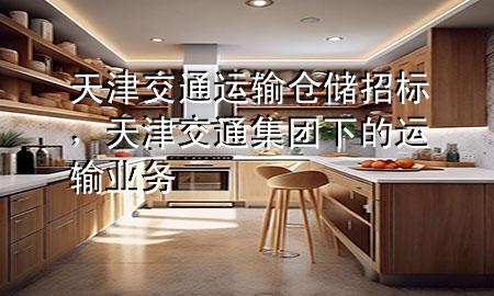 天津交通运输仓储招标,天津交通集团下的运输业务