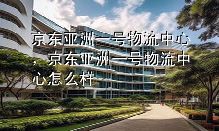 京东亚洲一号物流中心,京东亚洲一号物流中心怎么样