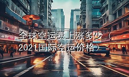 全球空运费上涨多少(2021国际空运价格)