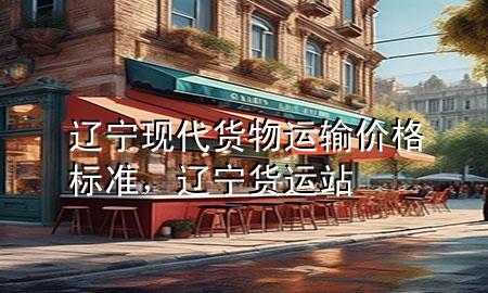 辽宁现代货物运输价格标准,辽宁货运站