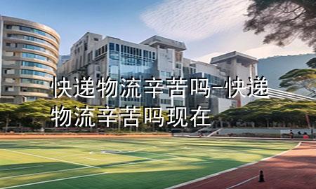 快递物流辛苦吗-快递物流辛苦吗现在