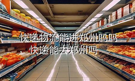 快递物流能进郑州吗吗,快递能去郑州吗