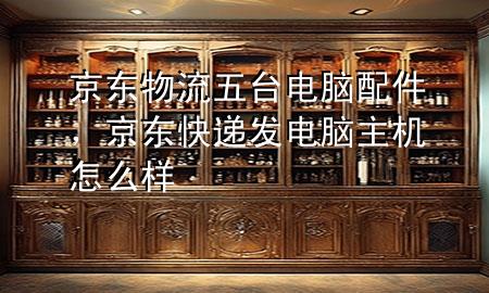 京东物流五台电脑配件,京东快递发电脑主机怎么样