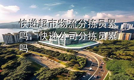 快递超市物流分拣员累吗，快递公司分拣员累吗