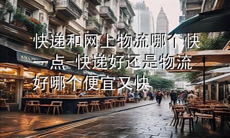 快递和网上物流哪个快一点-快递好还是物流好哪个便宜又快
