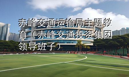 赤峰交通运输局主题教育(赤峰交通投资集团领导班子)