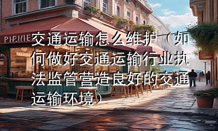 交通运输怎么维护（如何做好交通运输行业执法监管营造良好的交通运输环境）