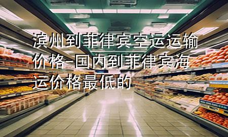 滨州到菲律宾空运运输价格-国内到菲律宾海运价格最低的