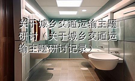 关于城乡交通运输主题研讨(关于城乡交通运输主题研讨记录)