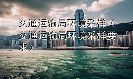 交通运输局环境采样（交通运输局环境采样要求）