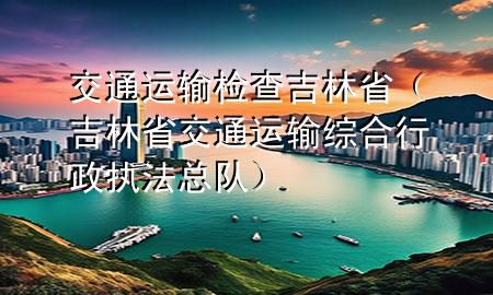 交通运输检查吉林省(吉林省交通运输综合行政执法总队)