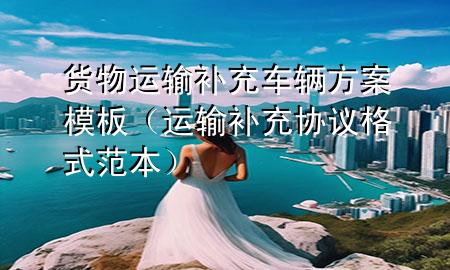 货物运输补充车辆方案模板(运输补充协议格式范本)