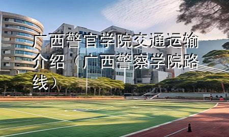 广西警官学院交通运输介绍(广西警察学院路线)