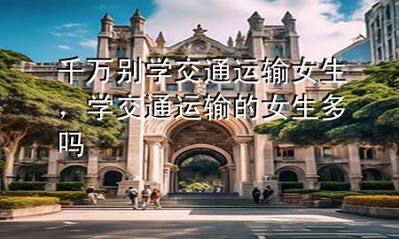 千万别学交通运输女生，学交通运输的女生多吗