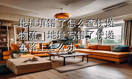地址填错了怎么查快递物流，地址写错了快递在路上怎么办