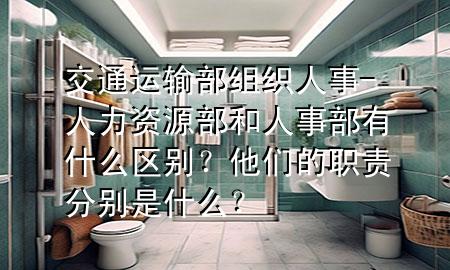 交通运输部组织人事-人力资源部和人事部有什么区别？他们的职责分别是什么？
