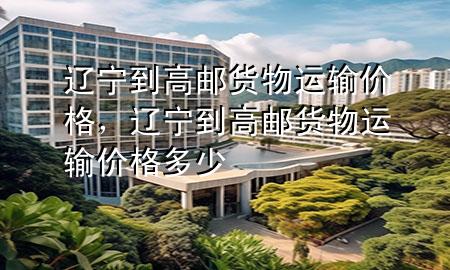 辽宁到高邮货物运输价格,辽宁到高邮货物运输价格多少